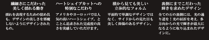 繊細さにこだわった美しく揺れる動き揺れを表現するための留め具も、デザインの美しさを邪魔しないようにデザインされたもの。ハートシェイプカットへの特別なこだわりアメリカやヨーロッパでは人気の高いハートシェイプ。とことん追求された完成度の高さを実感していただけます。