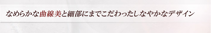 なめらかな曲線美と細部にまでこだわったしなやかなデザイン